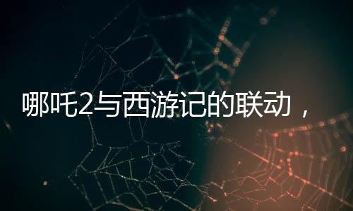 哪吒2與西游記的聯(lián)動，跨界合作掀起神話熱潮