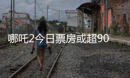 哪吒2今日票房或超90億，刷新紀錄的熱門電影分析