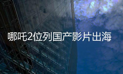 哪吒2位列國產(chǎn)影片出海榜前十五、矚目之作在國際舞臺大放異彩