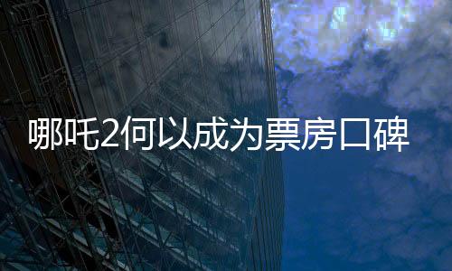 哪吒2何以成為票房口碑雙冠王，深度解析其成功之道