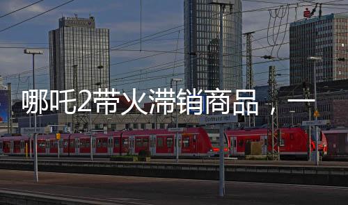 哪吒2帶火滯銷(xiāo)商品，一場(chǎng)神奇營(yíng)銷(xiāo)風(fēng)暴來(lái)襲