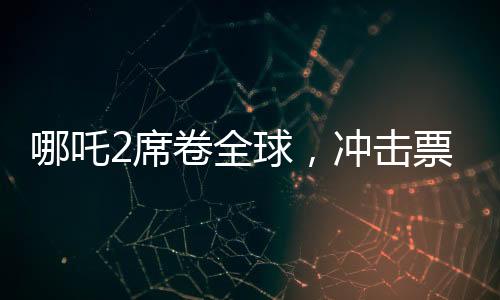 哪吒2席卷全球，沖擊票房第七，展現(xiàn)東方神話魅力