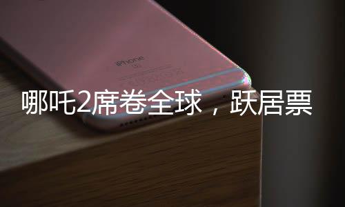 哪吒2席卷全球，躍居票房榜前九、神話再續(xù)輝煌