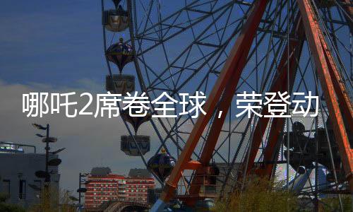 哪吒2席卷全球，榮登動(dòng)畫票房第二寶座
