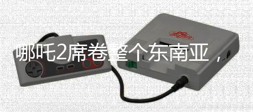 哪吒2席卷整個東南亞，一部電影的奇幻之旅