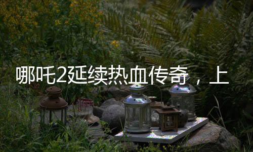 哪吒2延續(xù)熱血傳奇，上映延期至3月30日
