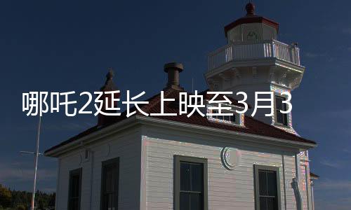 哪吒2延長上映至3月30日，持續(xù)引爆電影市場的神話之旅