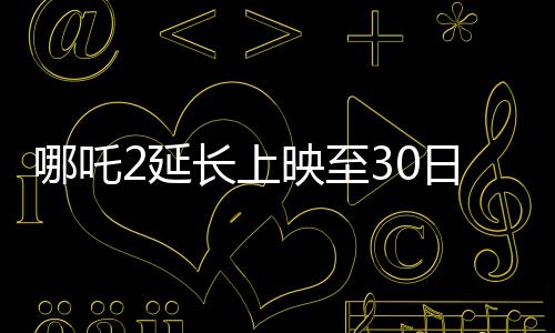 哪吒2延長上映至30日，再創(chuàng)票房奇跡