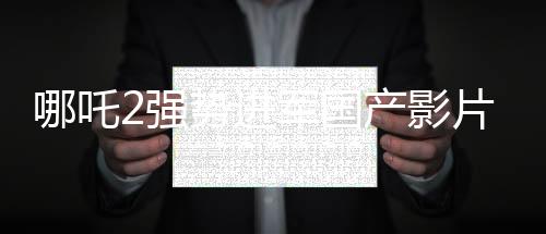 哪吒2強勢進軍國產(chǎn)影片出海榜前15，文化輸出再顯華章