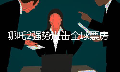 哪吒2強(qiáng)勢(shì)進(jìn)擊全球票房榜，榮登前四十！