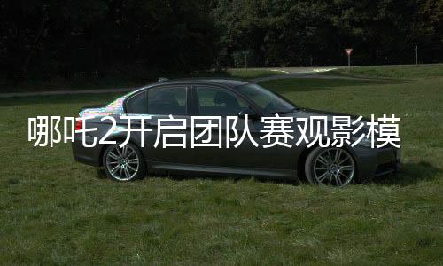 哪吒2開啟團隊賽觀影模式，引領全新觀影體驗