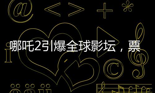 哪吒2引爆全球影壇，票房狂攬進(jìn)全球前七