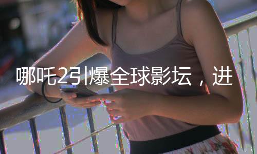 哪吒2引爆全球影壇，進入全球影史票房TOP15
