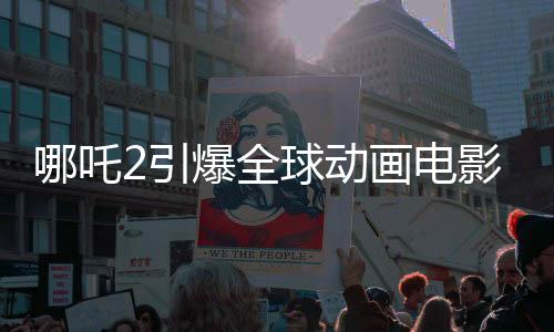 哪吒2引爆全球動(dòng)畫電影市場，登頂全球動(dòng)畫電影票房榜