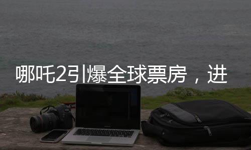 哪吒2引爆全球票房，進入全球票房榜前五十