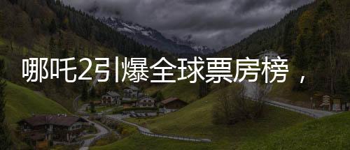 哪吒2引爆全球票房榜，榮登全球前四十佳影片榜單！