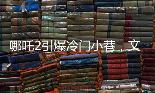 哪吒2引爆冷門(mén)小巷，文化熱現(xiàn)象背后的故事
