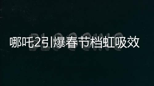 哪吒2引爆春節(jié)檔虹吸效應(yīng)，一場(chǎng)席卷電影界的狂飆風(fēng)暴