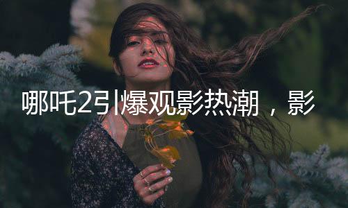 哪吒2引爆觀影熱潮，影院靠此七天內(nèi)賺得巨額收益，觀影現(xiàn)象掀起討論狂潮！