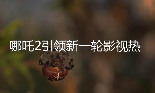 哪吒2引領(lǐng)新一輪影視熱潮，進(jìn)入中國(guó)影史票房前五