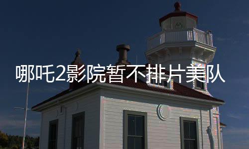 哪吒2影院暫不排片美隊(duì)4，暑期檔熱點(diǎn)前瞻