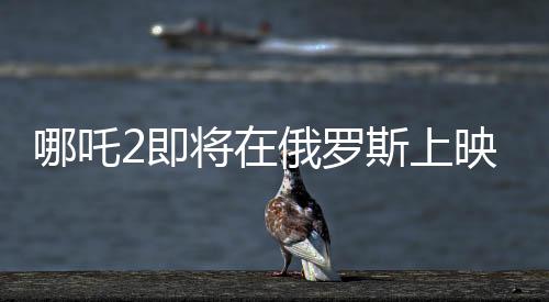 哪吒2即將在俄羅斯上映，文化交融下的東方神話魅力