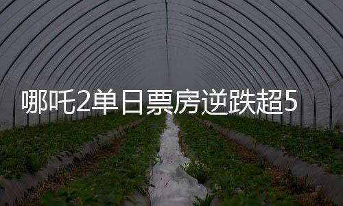 哪吒2單日票房逆跌超5.8億元，刷新多項(xiàng)記錄