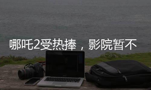 哪吒2受熱捧，影院暫不排片美隊(duì)4
