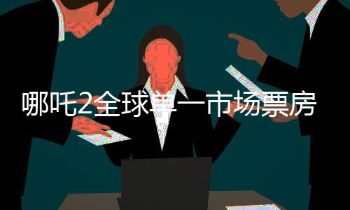 哪吒2全球單一市場票房沖破天際，沖入全球票房榜前二、再創(chuàng)國產(chǎn)影片輝煌！