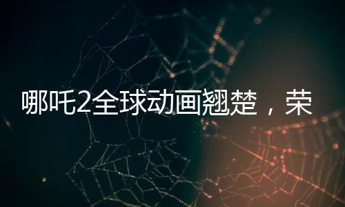 哪吒2全球動(dòng)畫(huà)翹楚，榮耀再續(xù)的第一篇章