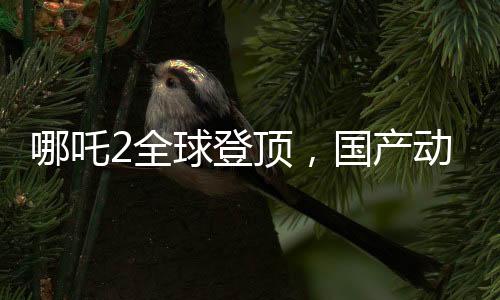 哪吒2全球登頂，國產(chǎn)動(dòng)畫的新里程碑