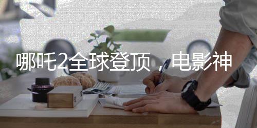 哪吒2全球登頂，電影神話的新篇章