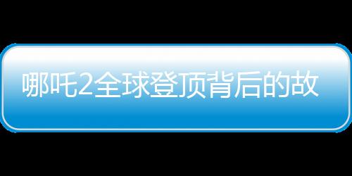 哪吒2全球登頂背后的故事，刷新記錄的瞬間與歷程揭秘