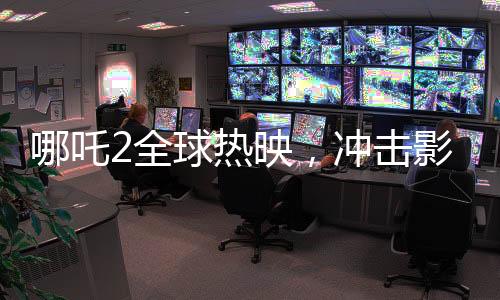 哪吒2全球熱映，沖擊影史票房第六