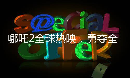 哪吒2全球熱映，勇奪全球票房第七寶座