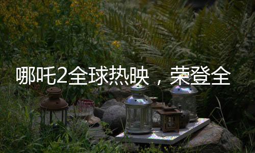 哪吒2全球熱映，榮登全球票房第七的寶座