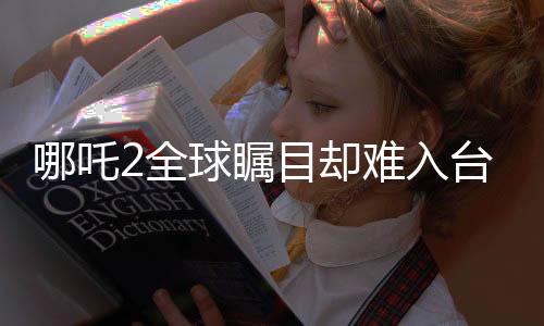 哪吒2全球矚目卻難入臺(tái)灣市場，引發(fā)深度探討