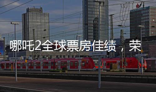 哪吒2全球票房佳績，榮登全球榜前六名