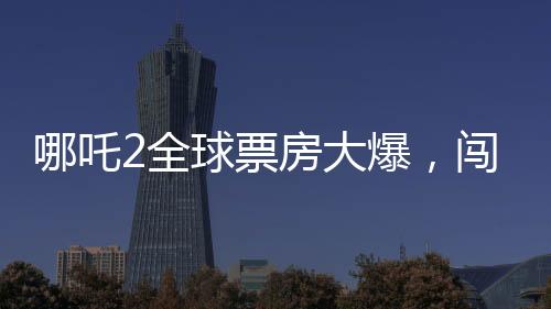 哪吒2全球票房大爆，闖入全球票房榜前三十五