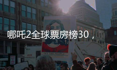 哪吒2全球票房榜30，揭秘電影成功的背后故事