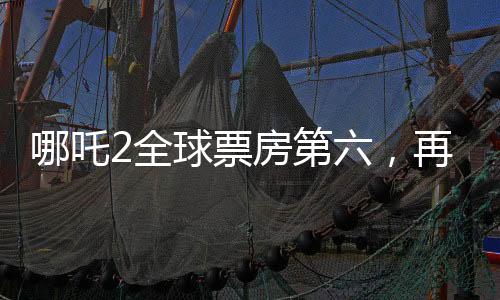 哪吒2全球票房第六，再創(chuàng)國產(chǎn)動(dòng)畫新輝煌