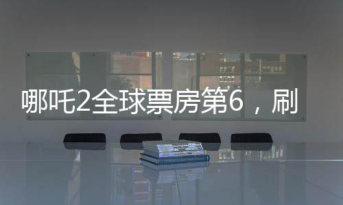 哪吒2全球票房第6，刷新紀錄的國產(chǎn)動畫佳作
