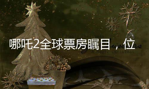 哪吒2全球票房矚目，位列全球榜單前十五強，國產(chǎn)動畫電影的新里程碑