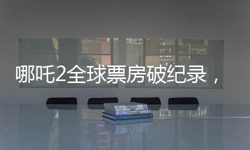 哪吒2全球票房破紀(jì)錄，進(jìn)入全球票房榜前十——引領(lǐng)東方神話新紀(jì)元