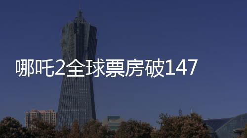 哪吒2全球票房破147億，刷新紀錄，成為中國影史新里程碑