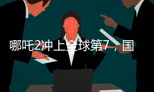 哪吒2沖上全球第7，國產(chǎn)動畫電影的里程碑