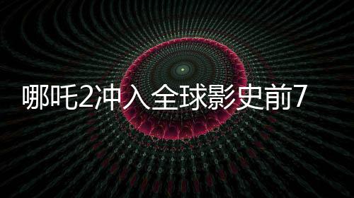哪吒2沖入全球影史前7名，刷新票房紀錄，引領(lǐng)國漫新紀元