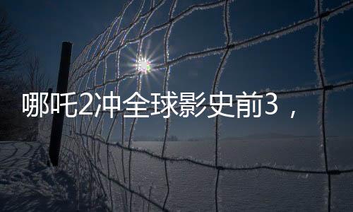 哪吒2沖全球影史前3，新篇章引領(lǐng)票房新紀(jì)元