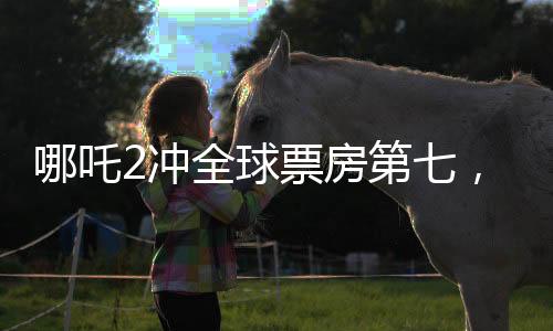 哪吒2沖全球票房第七，刷新國產(chǎn)動畫新紀(jì)錄