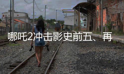 哪吒2沖擊影史前五、再度刷新票房紀(jì)錄的傳奇之旅